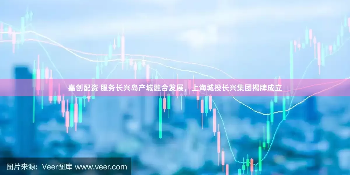 嘉创配资 服务长兴岛产城融合发展，上海城投长兴集团揭牌成立