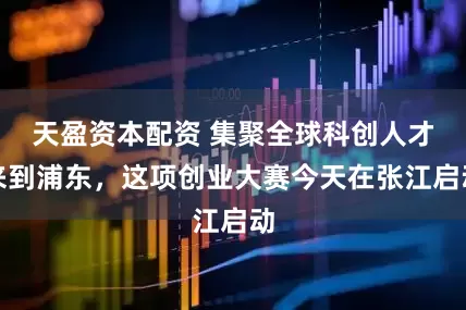 天盈资本配资 集聚全球科创人才来到浦东，这项创业大赛今天在张江启动