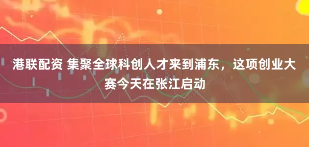 港联配资 集聚全球科创人才来到浦东，这项创业大赛今天在张江启动