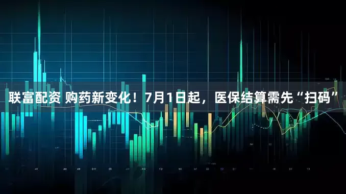 联富配资 购药新变化！7月1日起，医保结算需先“扫码”