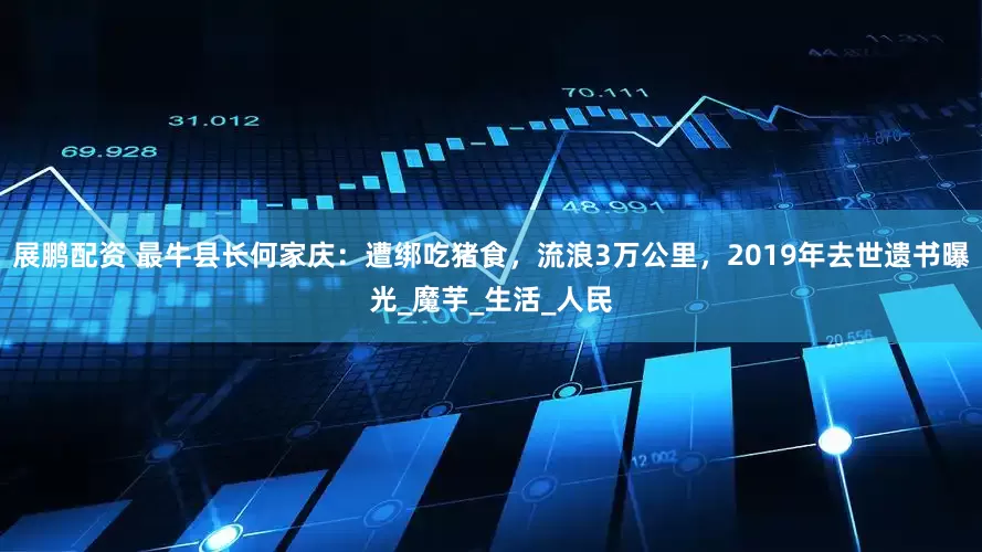 展鹏配资 最牛县长何家庆：遭绑吃猪食，流浪3万公里，2019年去世遗书曝光_魔芋_生活_人民