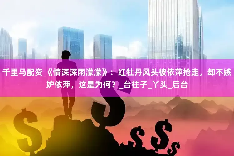 千里马配资 《情深深雨濛濛》：红牡丹风头被依萍抢走，却不嫉妒依萍，这是为何？_台柱子_丫头_后台