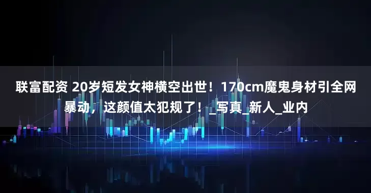 联富配资 20岁短发女神横空出世！170cm魔鬼身材引全网暴动，这颜值太犯规了！_写真_新人_业内