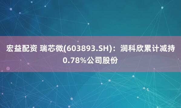 宏益配资 瑞芯微(603893.SH)：润科欣累计减持0.78%公司股份