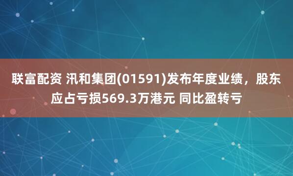 联富配资 汛和集团(01591)发布年度业绩，股东应占亏损569.3万港元 同比盈转亏