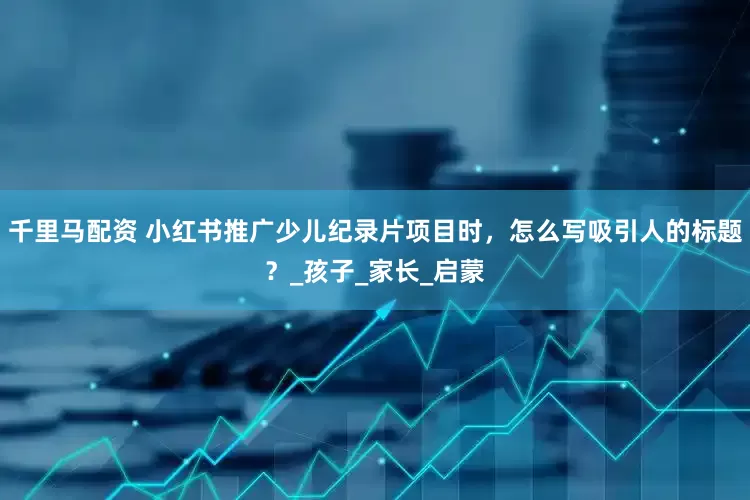 千里马配资 小红书推广少儿纪录片项目时，怎么写吸引人的标题？_孩子_家长_启蒙