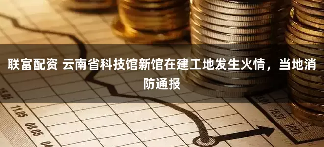 联富配资 云南省科技馆新馆在建工地发生火情，当地消防通报