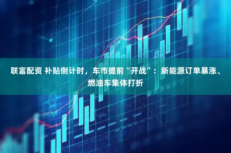 联富配资 补贴倒计时，车市提前“开战”：新能源订单暴涨、燃油车集体打折