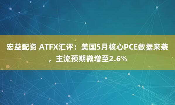 宏益配资 ATFX汇评：美国5月核心PCE数据来袭，主流预期微增至2.6%