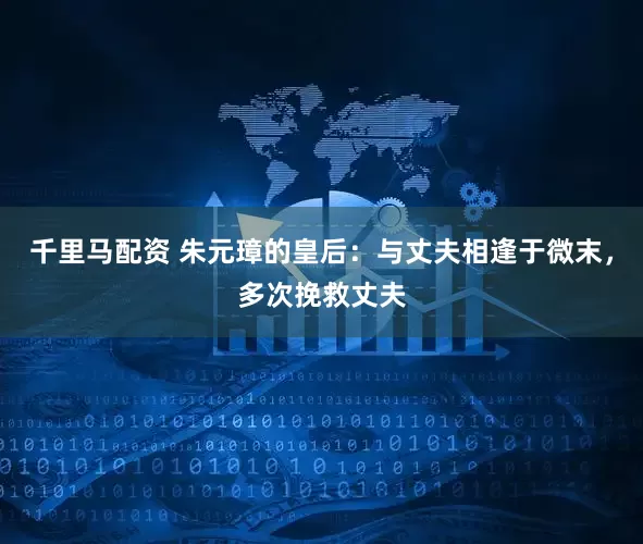 千里马配资 朱元璋的皇后：与丈夫相逢于微末，多次挽救丈夫