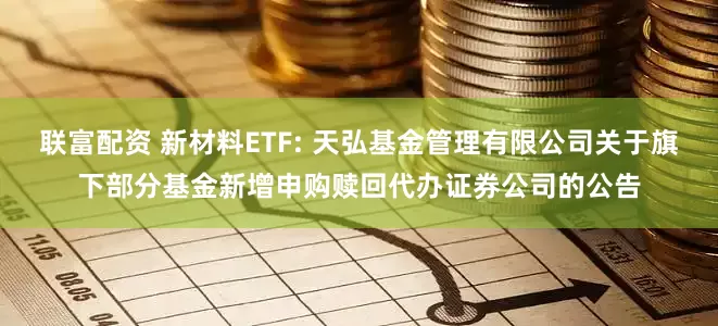 联富配资 新材料ETF: 天弘基金管理有限公司关于旗下部分基金新增申购赎回代办证券公司的公告