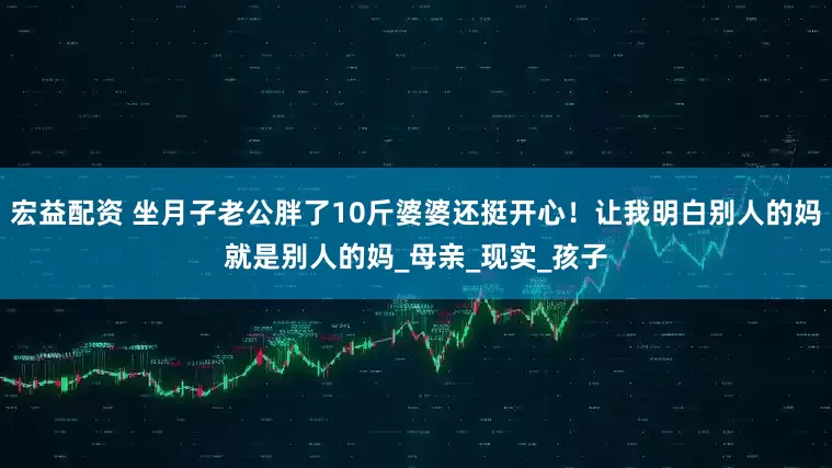 宏益配资 坐月子老公胖了10斤婆婆还挺开心！让我明白别人的妈就是别人的妈_母亲_现实_孩子