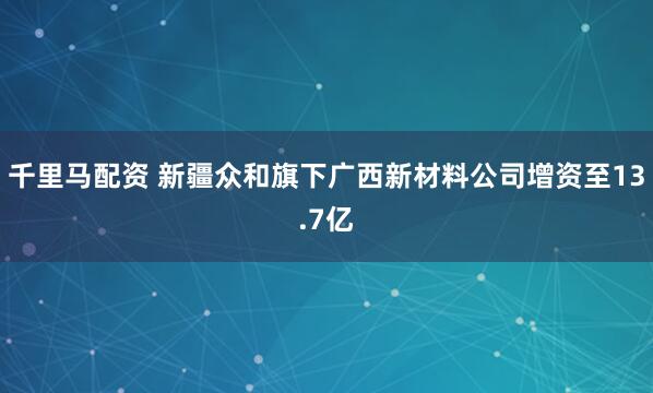 千里马配资 新疆众和旗下广西新材料公司增资至13.7亿