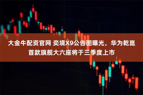 大金牛配资官网 奕境X9公告图曝光，华为乾崑首款旗舰大六座将于三季度上市